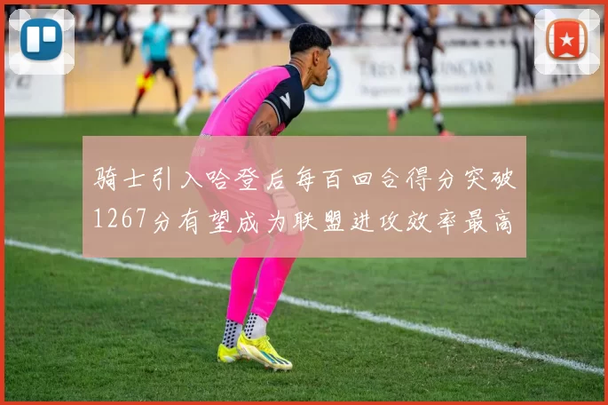 骑士引入哈登后每百回合得分突破1267分有望成为联盟进攻效率最高球队