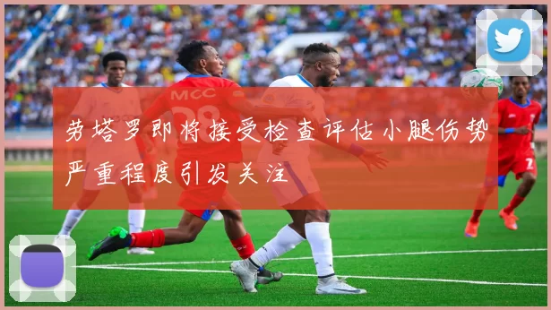 劳塔罗即将接受检查评估小腿伤势严重程度引发关注
