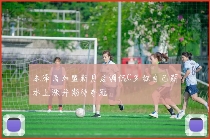 本泽马加盟新月后调侃C罗称自己薪水上涨并期待夺冠