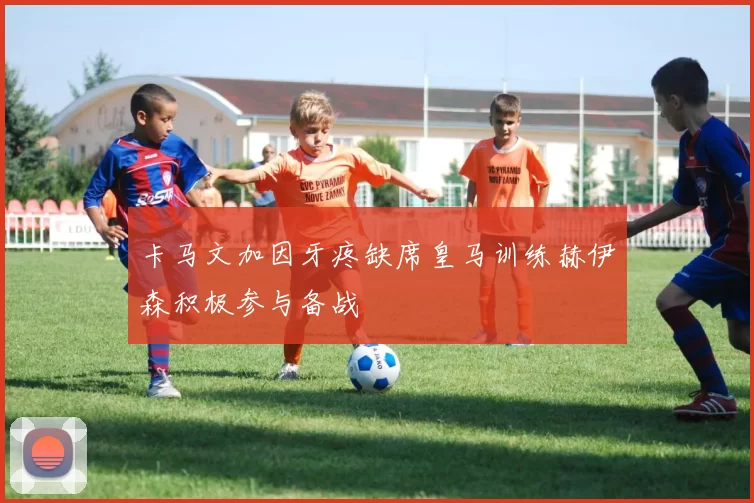 卡马文加因牙疼缺席皇马训练赫伊森积极参与备战