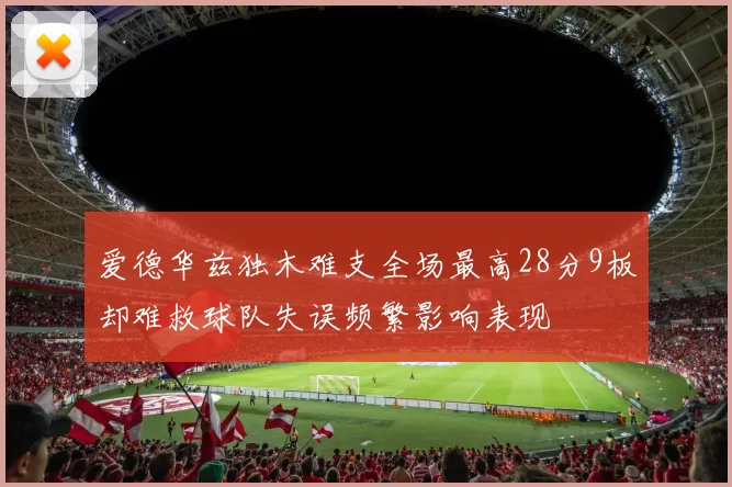 爱德华兹独木难支全场最高28分9板却难救球队失误频繁影响表现