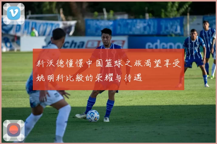 科沃德憧憬中国篮球之旅渴望享受姚明科比般的荣耀与待遇