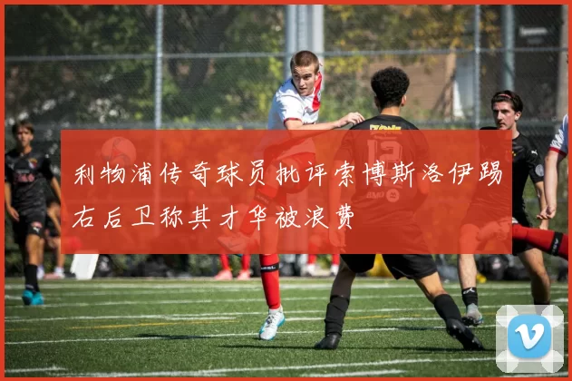 利物浦传奇球员批评索博斯洛伊踢右后卫称其才华被浪费
