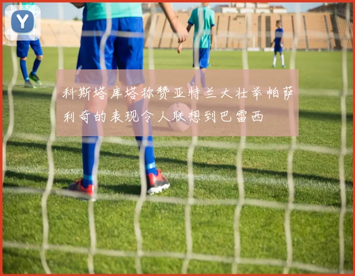 科斯塔库塔称赞亚特兰大壮举帕萨利奇的表现令人联想到巴雷西
