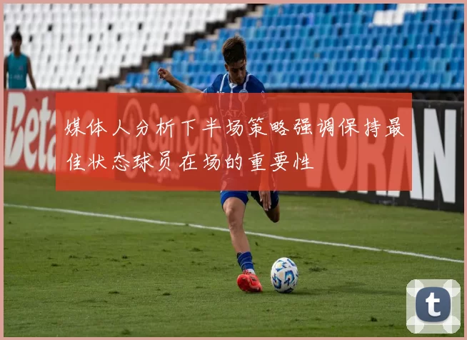 媒体人分析下半场策略强调保持最佳状态球员在场的重要性