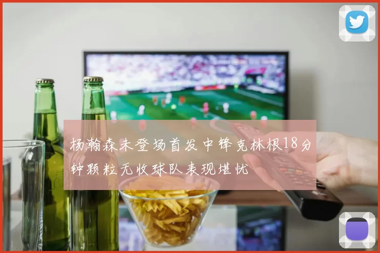 杨瀚森未登场首发中锋克林根18分钟颗粒无收球队表现堪忧