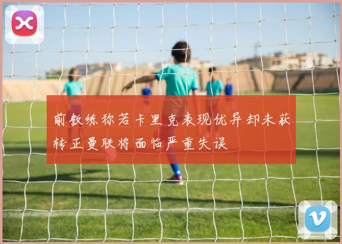前教练称若卡里克表现优异却未获转正曼联将面临严重失误
