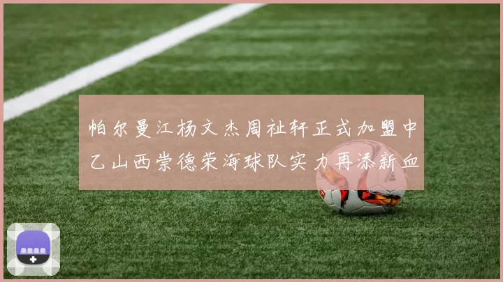 帕尔曼江杨文杰周祉轩正式加盟中乙山西崇德荣海球队实力再添新血