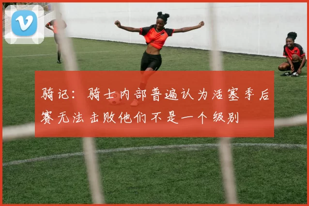 骑记：骑士内部普遍认为活塞季后赛无法击败他们不是一个级别