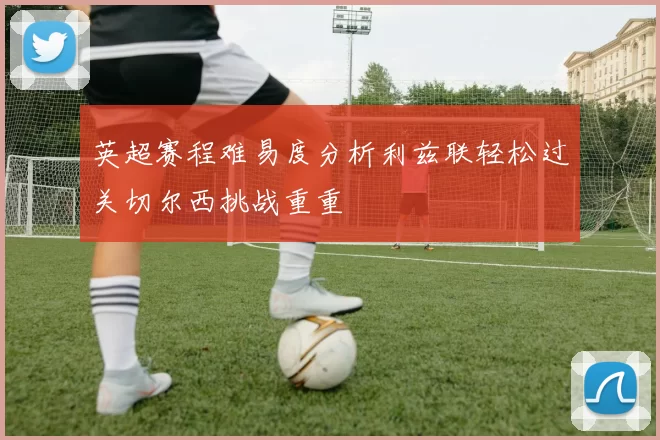 英超赛程难易度分析利兹联轻松过关切尔西挑战重重