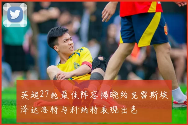 英超27轮最佳阵容揭晓约克雷斯埃泽达洛特与科纳特表现出色