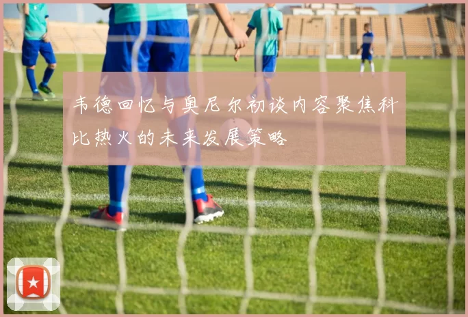 韦德回忆与奥尼尔初谈内容聚焦科比热火的未来发展策略