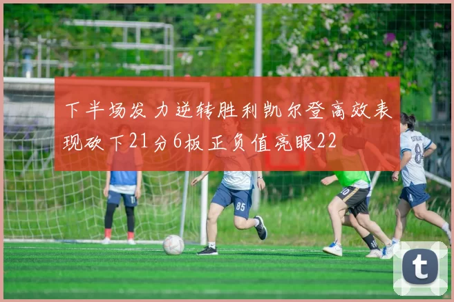 下半场发力逆转胜利凯尔登高效表现砍下21分6板正负值亮眼22