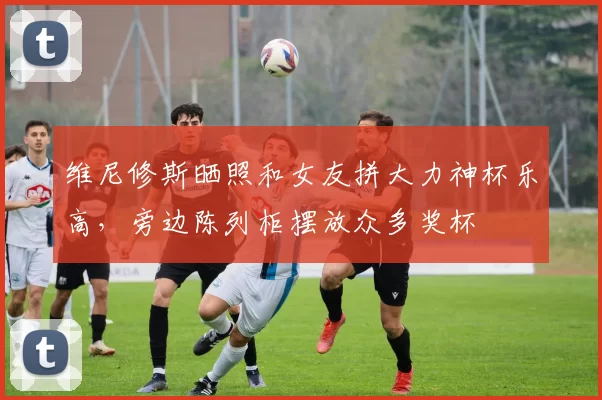 维尼修斯晒照和女友拼大力神杯乐高，旁边陈列柜摆放众多奖杯