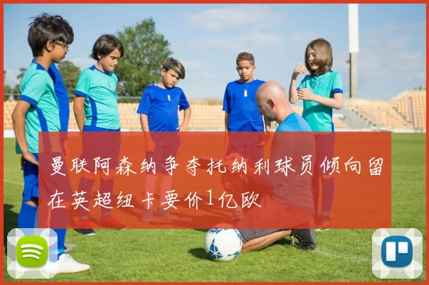 曼联阿森纳争夺托纳利球员倾向留在英超纽卡要价1亿欧